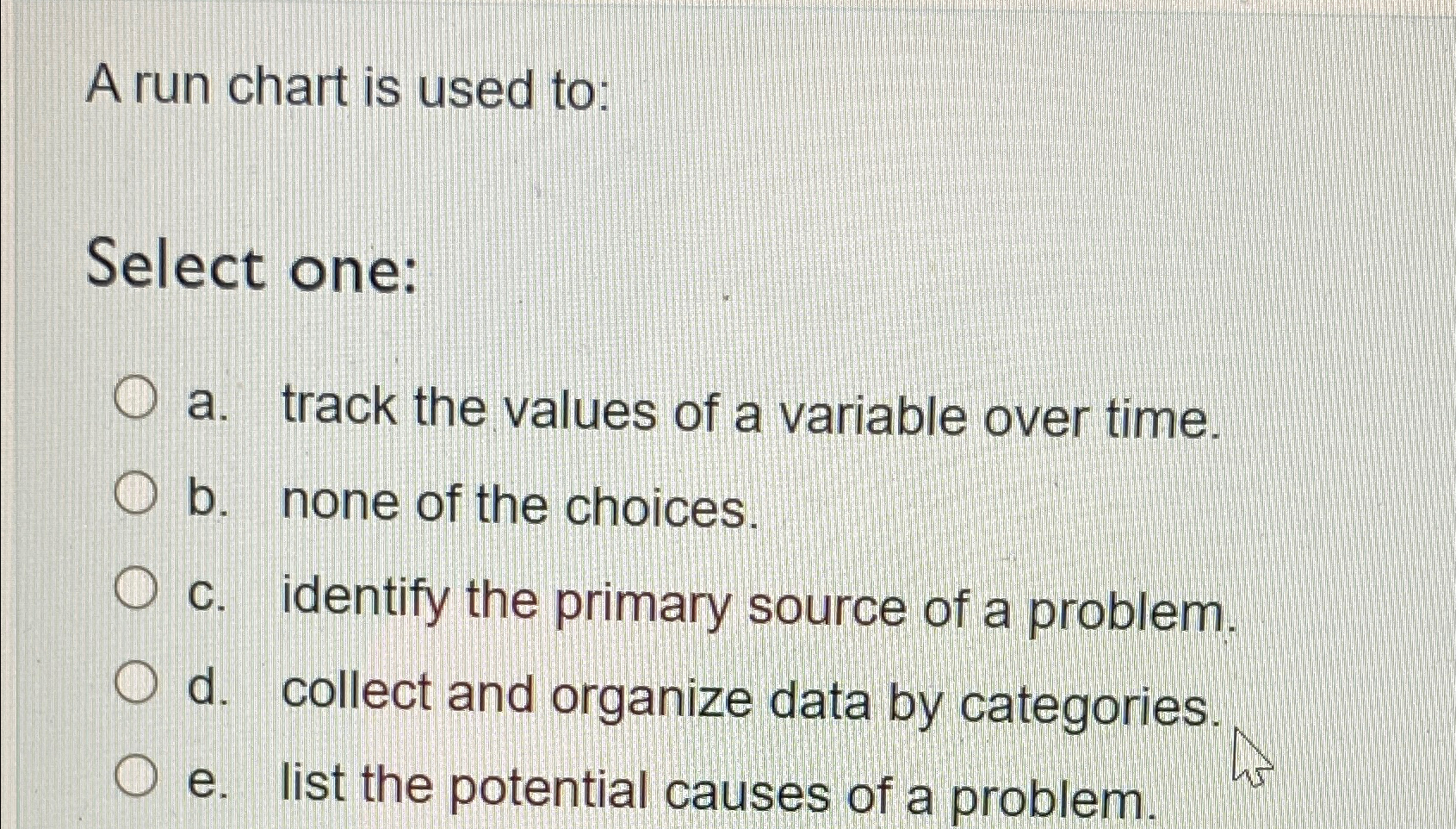  A run chart is used to: Select one: a. track the