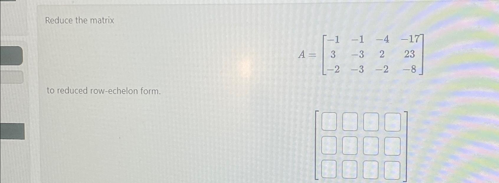  Reduce the matrix A=[-1-1-4-173-3223-2-3-2-8] to reduced row-echelon form. 