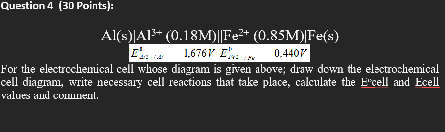  Question 4 (30 Points): - 41 + Fe Al(s)|A13+ (0.18M)||Fe2+ (0.85M)|Fe(s)