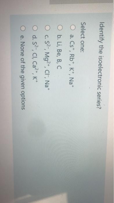  Identify the isoelectronic series? Select one: 0 a. Cs*, Rb+, K+,