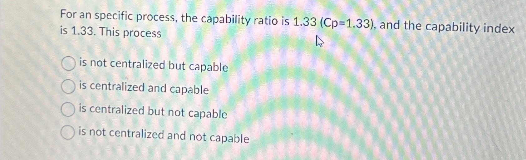  For an specific process, the capability ratio is )=(1.33, and the