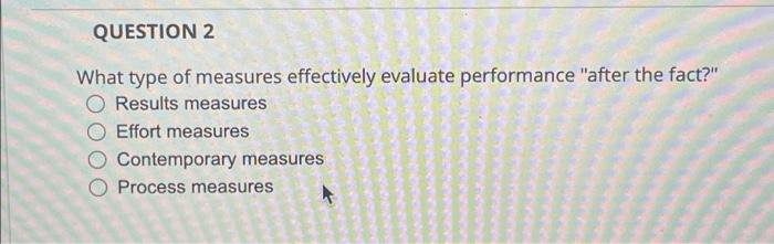  QUESTION 2 What type of measures effectively evaluate performance "after the