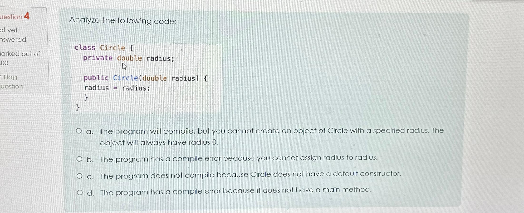  Analyze the following code: class Circle { private double radius; public