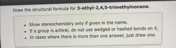 help please Draw the structural formula for 3-ethyl-2,4,5-trimethylnonane. - Show stereochemistry only