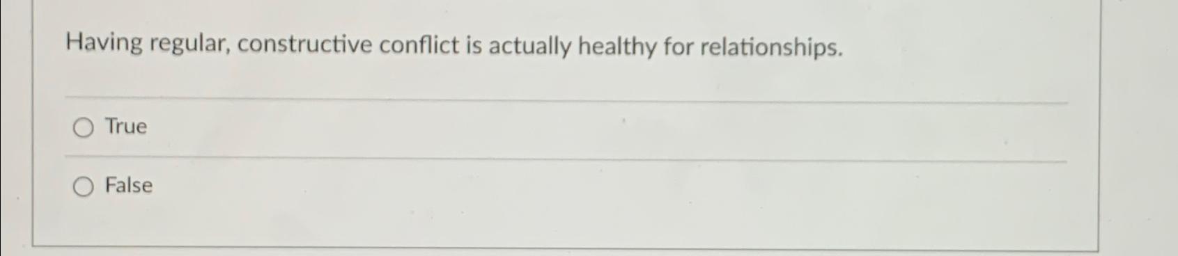  Having regular, constructive conflict is actually healthy for relationships. True False
