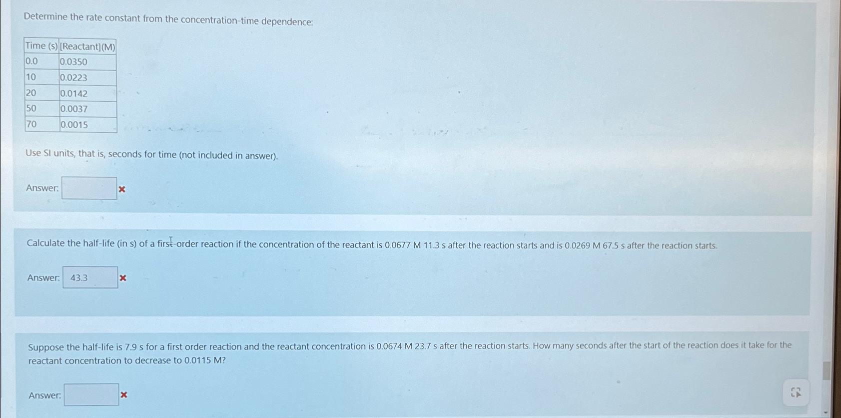  Determine the rate constant from the concentration-time dependence: \table[[Time (s),Reactant],[0.0,0.0350],[10,0.0223],[20,0.0142],[50,0.0037],[70,0.0015]] Use