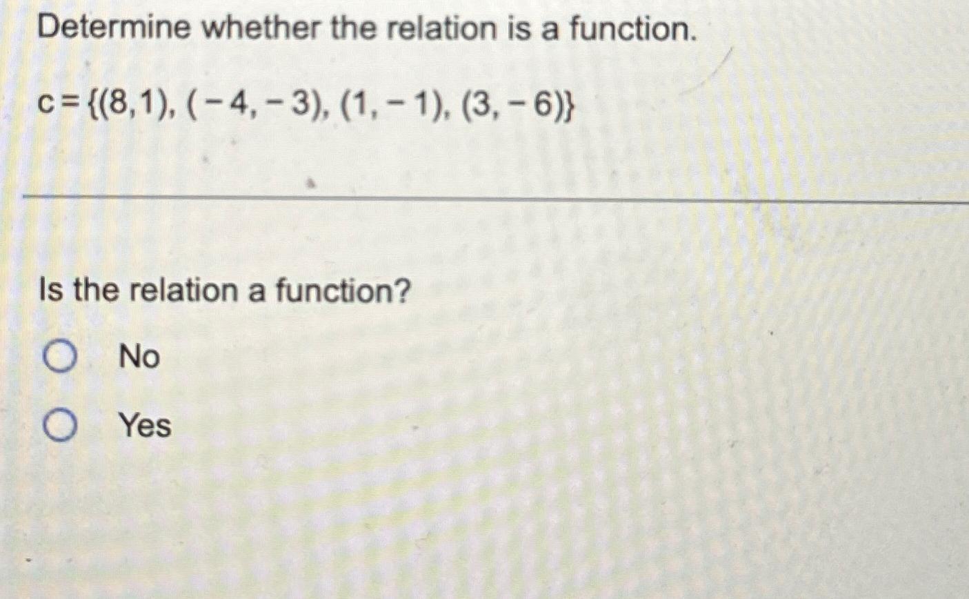  Determine whether the relation is a function. c={(8,1),(-4,-3),(1,-1),(3,-6)} Is the relation
