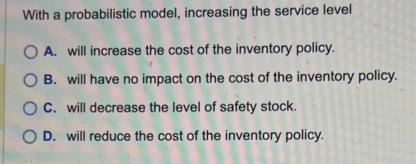  With a probabilistic model, increasing the service level A. will increase