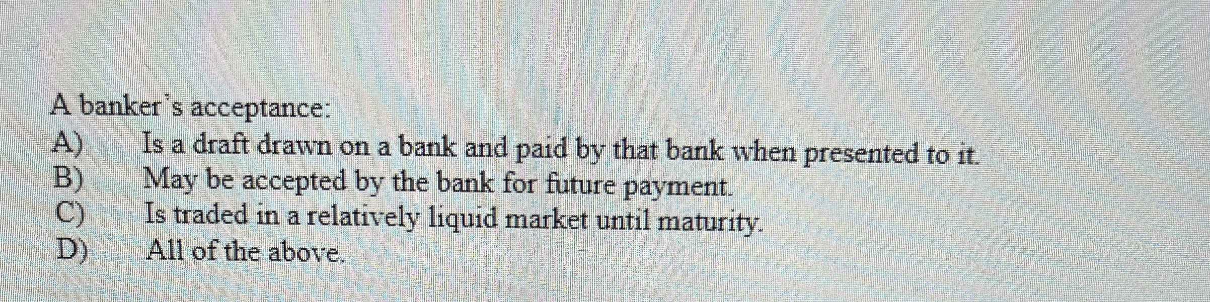  A banker's acceptance: A) Is a draft drawn on a bank