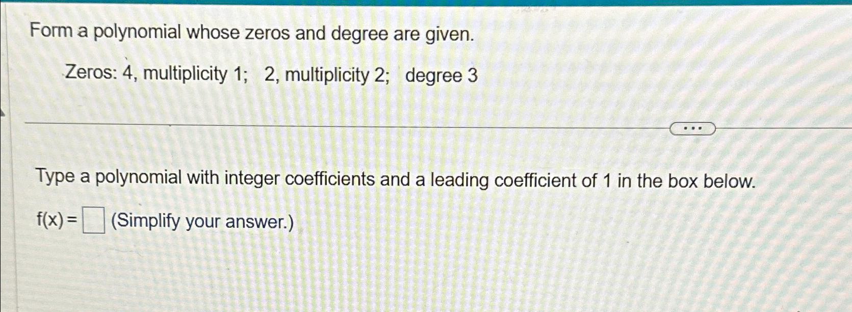  Form a polynomial whose zeros and degree are given. Zeros: 4,