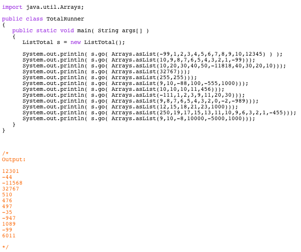 32767 255,255] 9,10,-88,100,-555,1000] [10,10,10,11,456] -111,1,2,3,9,11,20,30] 9,8,7,6,5,4,3,2,0,-2,-989] [12,15,18,21,23,1000] [250,19,17,15,13,11,10,9,6,3,2,1,-455] 9,10,-8,10000,-5000,1000] Files Needed TotalRunner.java