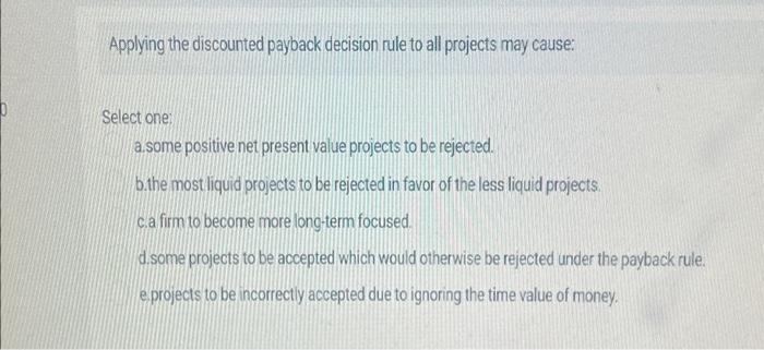  Applying the discounted payback decision rule to all projects may cause:
