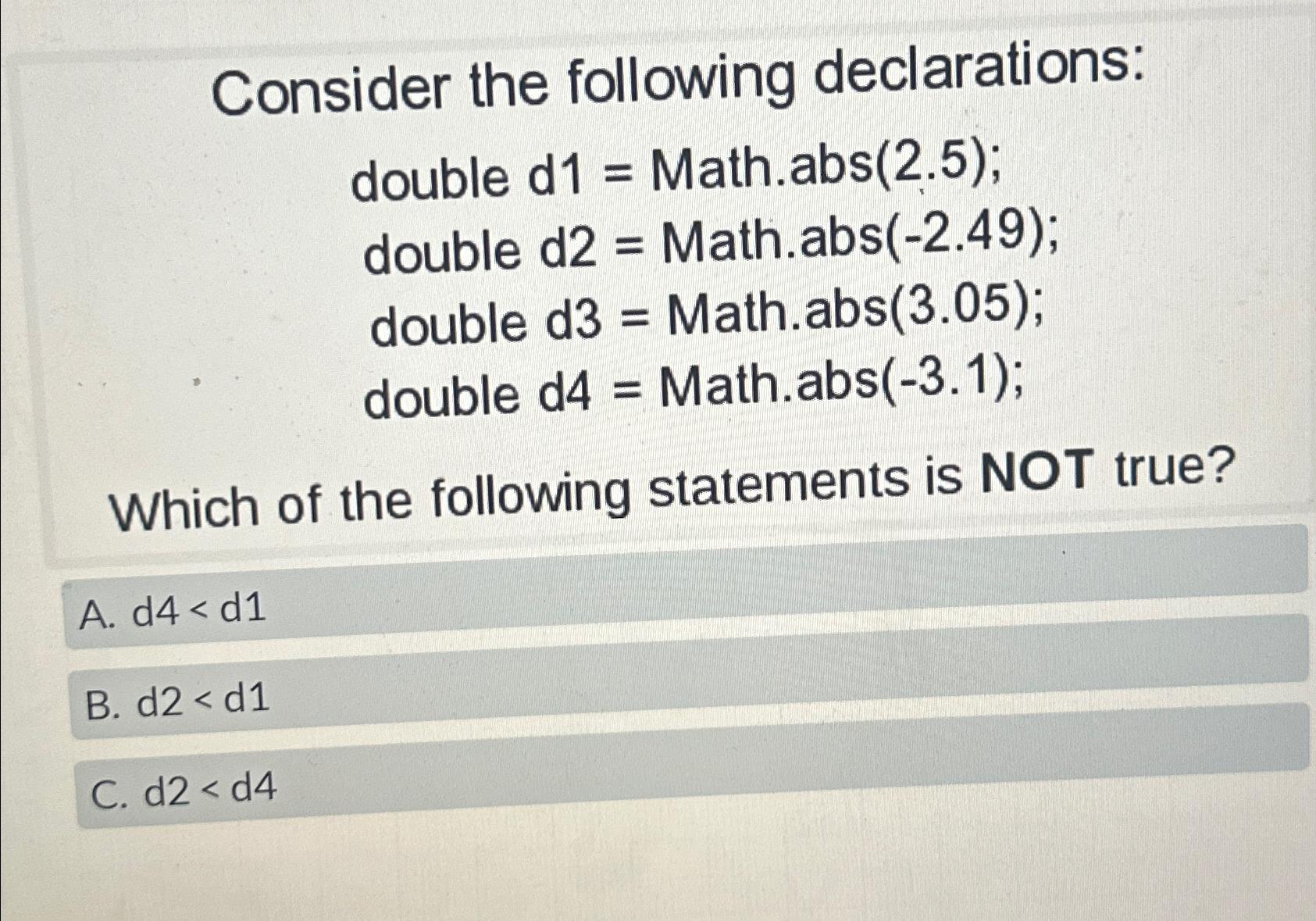  Consider the following declarations: double d1= Math.abs(2.5); double d2= Math.abs(-2.49); double