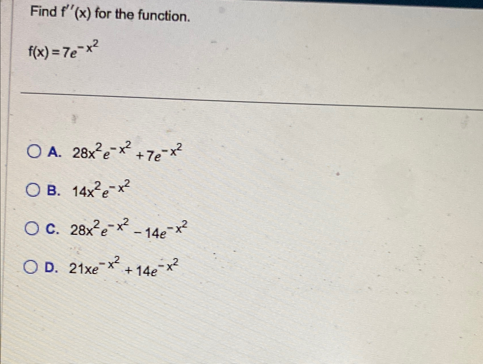  Find f''(x) for the function. f(x)=7e-x2 A.28x2e-x2+7e-x2 B.14x2e-x2 C.28x2e-x2-14e-x2 D.21xe-x2+14e-x2 
