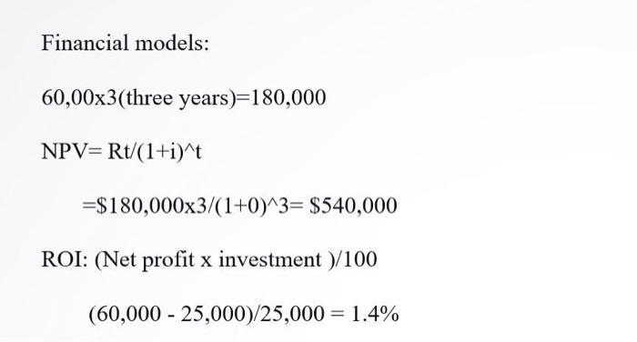 NPV=Rt/(1+i)^t =$180,000x3/(1+0)^3= $540,000 ROI: (Net profit x investment )/100 (60,000 - 25,000)/25,000