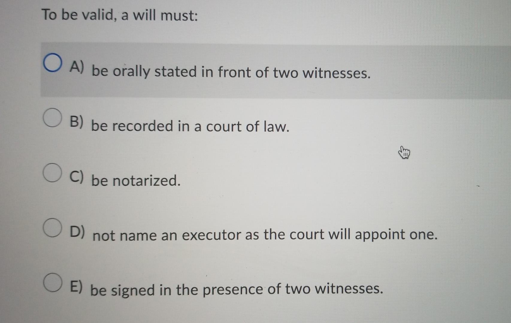  To be valid, a will must: O A) be orally stated