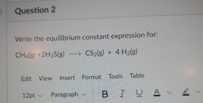  Question 2 Write the equilibrium constant expression for: CH4(g)+2H2S(g)longrightarrowCS2(g)+4H2(g) Edit View