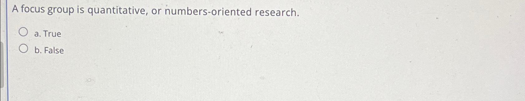 A focus group is quantitative, or numbers-oriented research. a. True b.