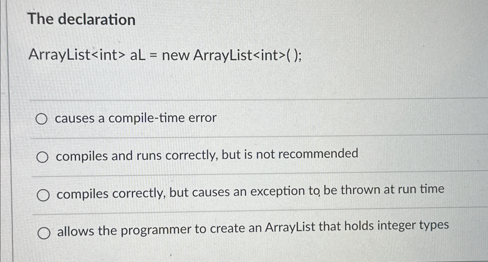  The declaration ArrayList>>aL= new ArrayList int >(); causes a compile-time error