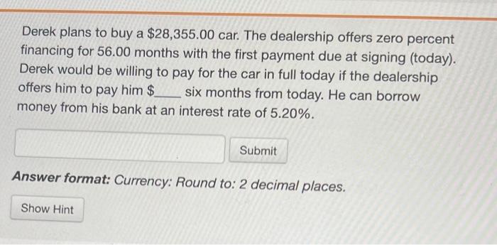  Derek plans to buy a $28,355.00car. The dealership offers zero percent