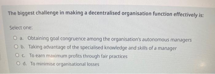  The biggest challenge in making a decentralised organisation function effectively is: