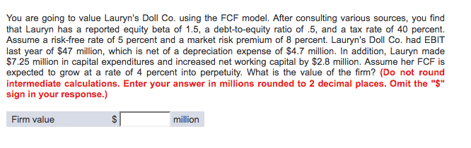  You are going to value Lauryns Doll Co. using the FCF