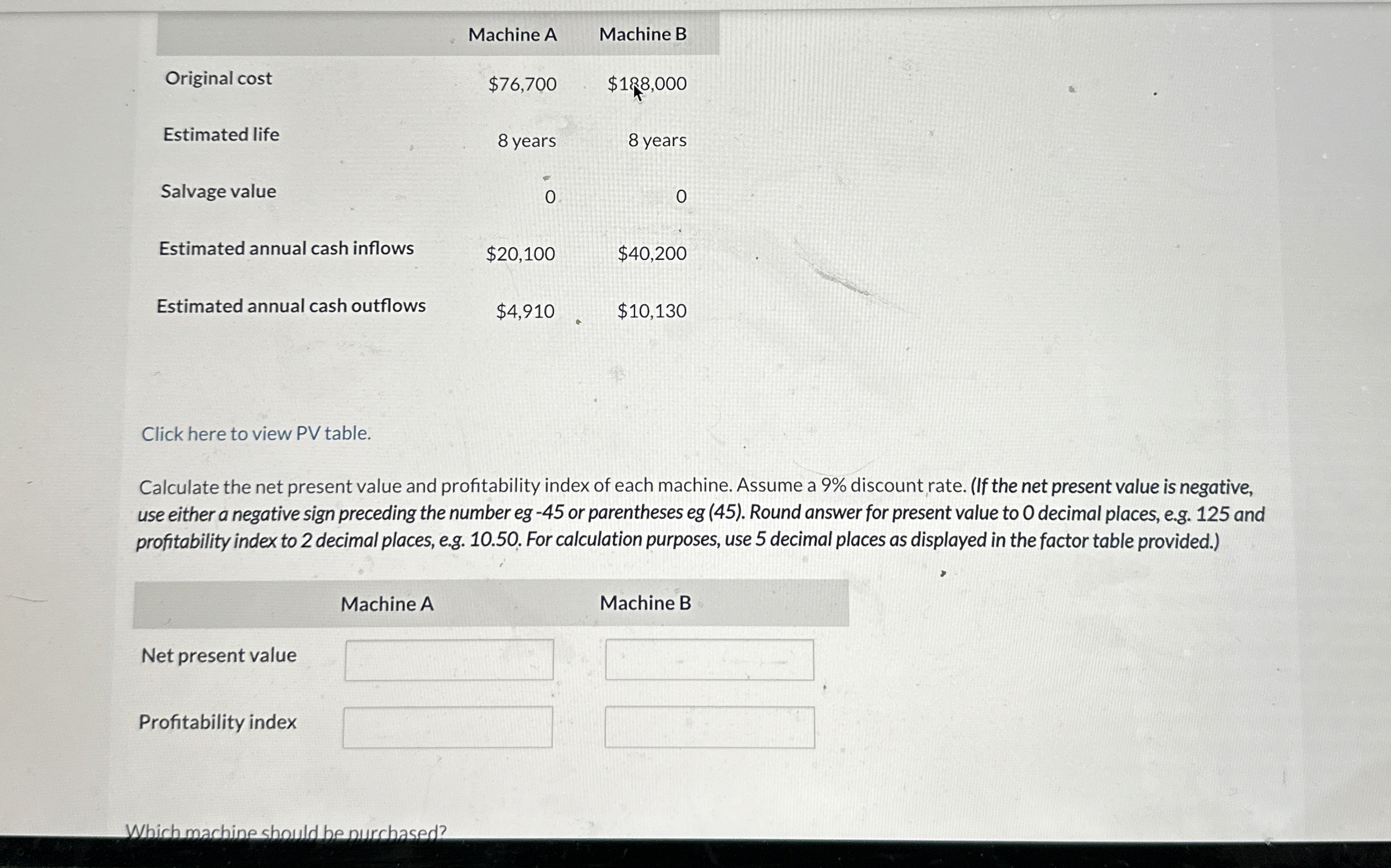  \table[[Original cost,Machine A,Machine B],[Estimated life,$76,700,$188,000 Which machine should be purchased? 