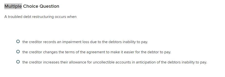  Multiple Choice Question A troubled debt restructuring occurs when the creditor