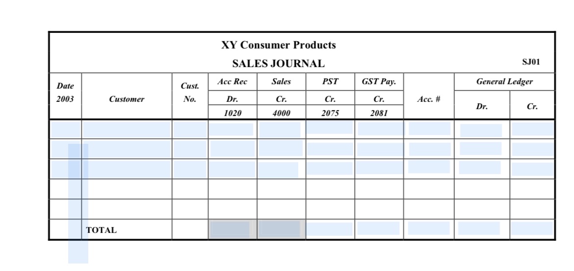  \table[[\table[[XY Consumer Products],[SALES JOURNAL]],SJ01],[\table[[Date],[2003]],Customer,\table[[Cust.],[No.]],Acc Rec,Sales,PST,GST Pay.,Acc. #,General Ledger],[Dr.,Cr,Cr.,Cr.,Dr.,Cr.],[1020,4000,2075,2081],[,,,,,,,,,],[,,,,,,,,,],[,,,,,,,,,],[,,,,,,,,,],[,,,,,,,,,],[,TOTAL,,,,,,,,]] \table[[\table[[XY Consumer Products],[SALES