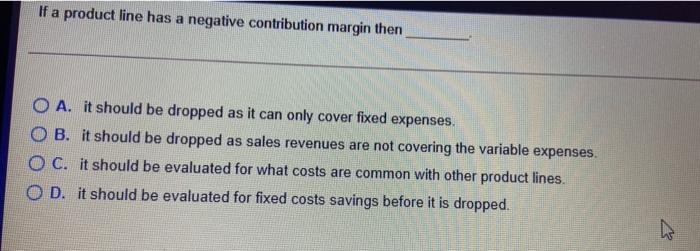 1. If a product line has a negative contribution margin then O