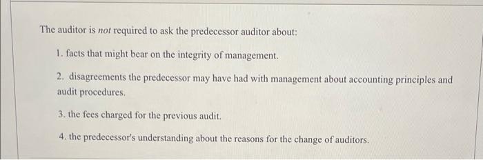 please answer The auditor is not required to ask the predecessor auditor