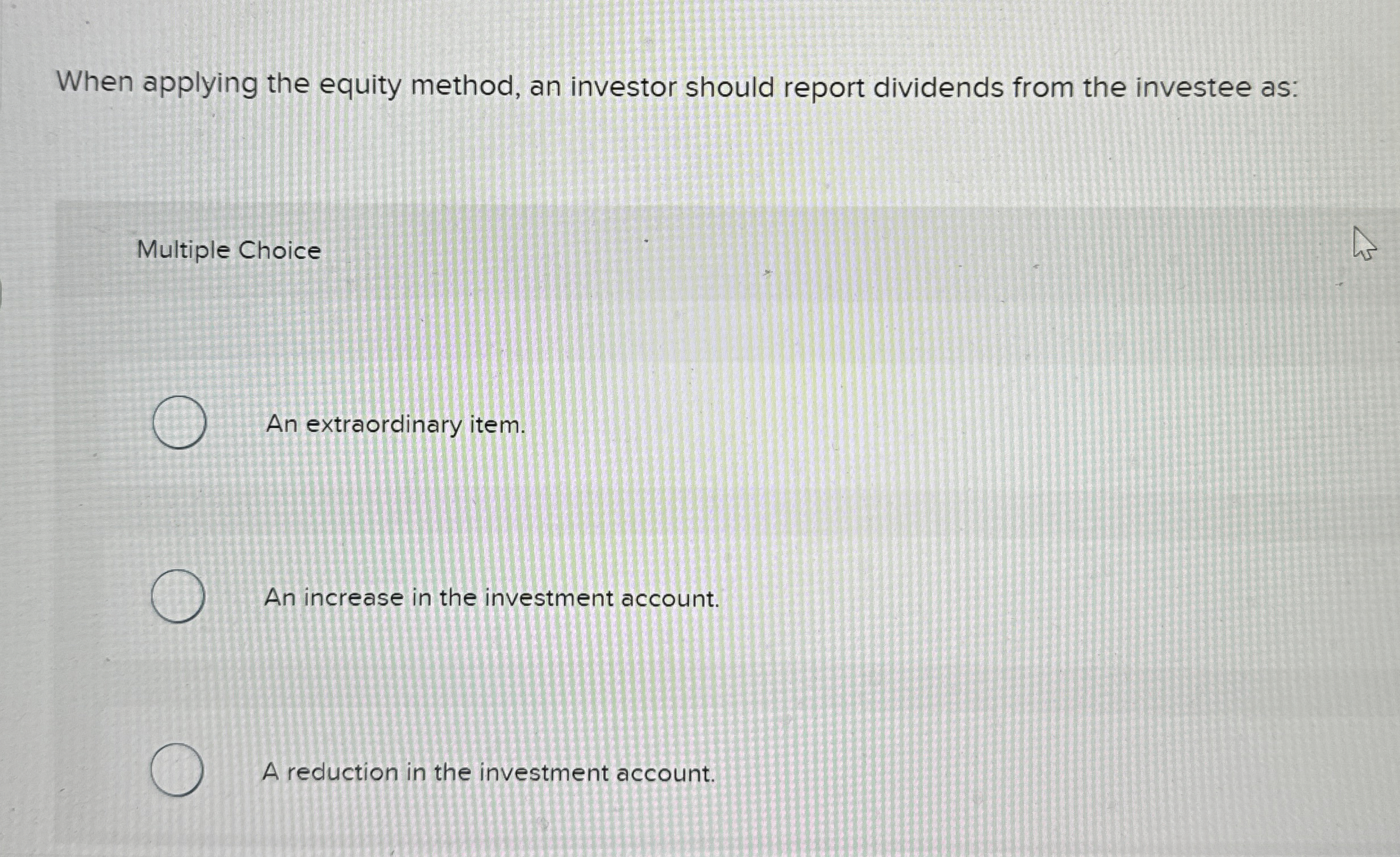  When applying the equity method, an investor should report dividends from