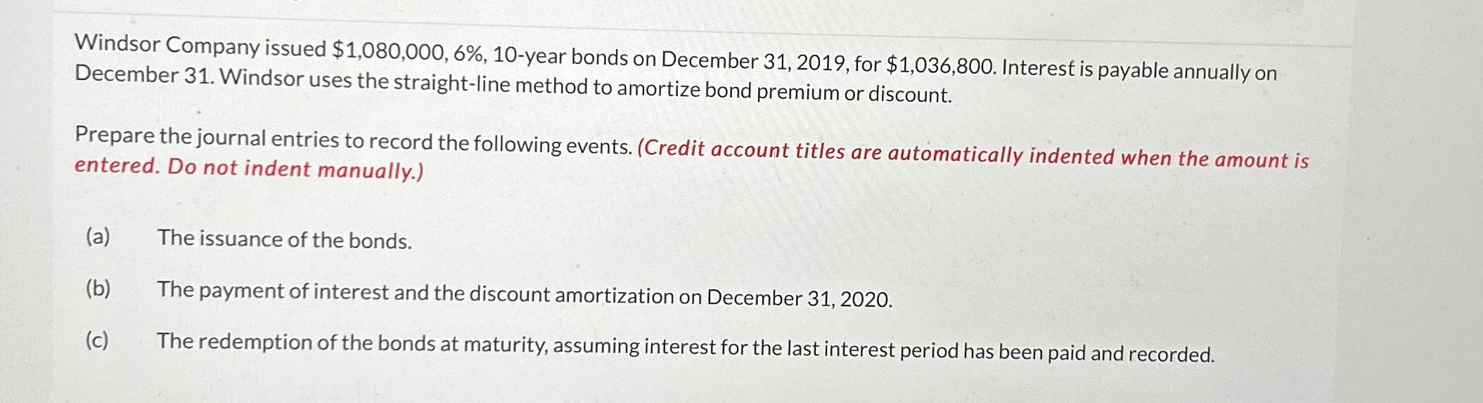  Windsor Company issued $1,080,000,6%,10-year bonds on December 31,2019, for $1,036,800. Interest