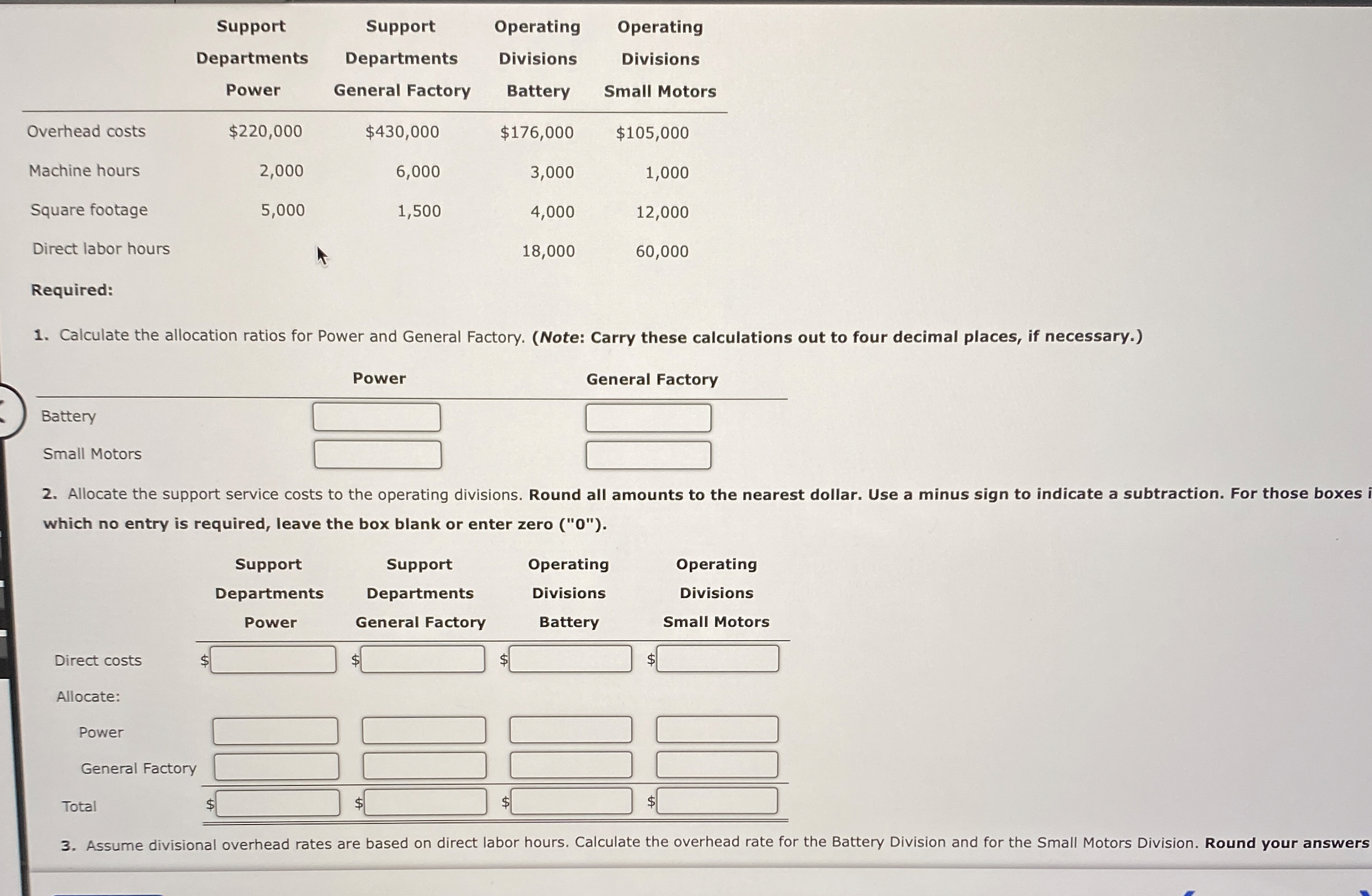  \table[[,\table[[Support],[Departments],[Power]],\table[[Support],[Departments],[General Factory]],\table[[Operating],[Divisions],[Battery]],\table[[Operating],[Divisions],[Small Motors]]],[Overhead costs,$220,000,$430,000,$ 176,000,$105,000],[Machine hours,2,000,6,000,3,000,1,000],[Square footage,5,000,1,500,4,000,12,000],[Direct labor hours,,,18,000,60,000]] Required: Calculate