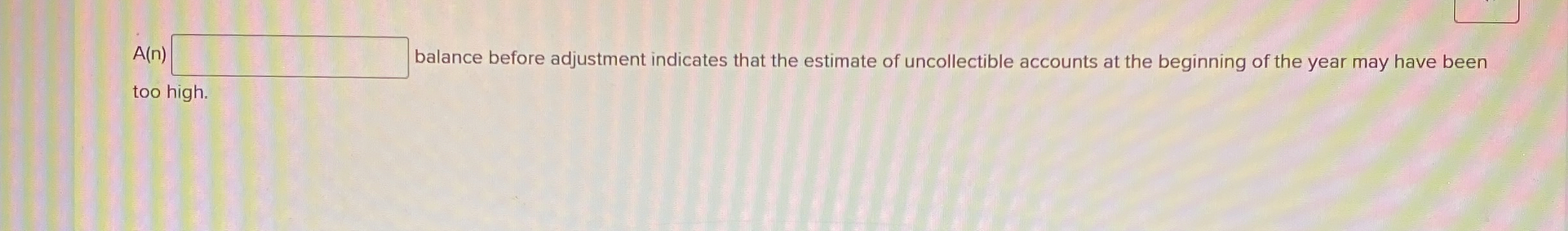  A(n) balance before adjustment indicates that the estimate of uncollectible accounts