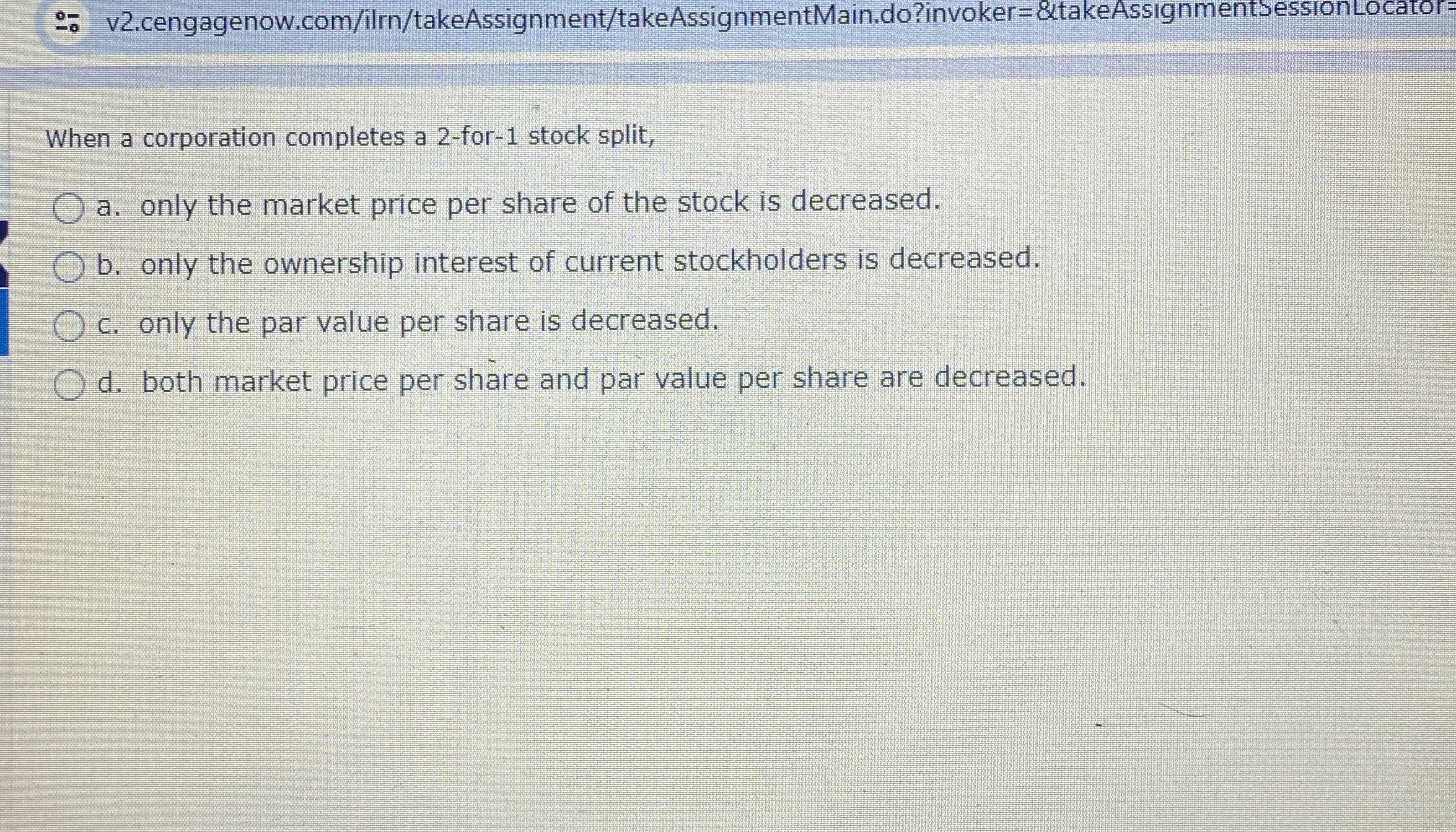  :. v2.cengagenow.com/ilrn/takeAssignment/takeAssignmentMain.do?invoker=&takeAssignmentsessionLocator= When a corporation completes a 2-for-1 stock split, a.