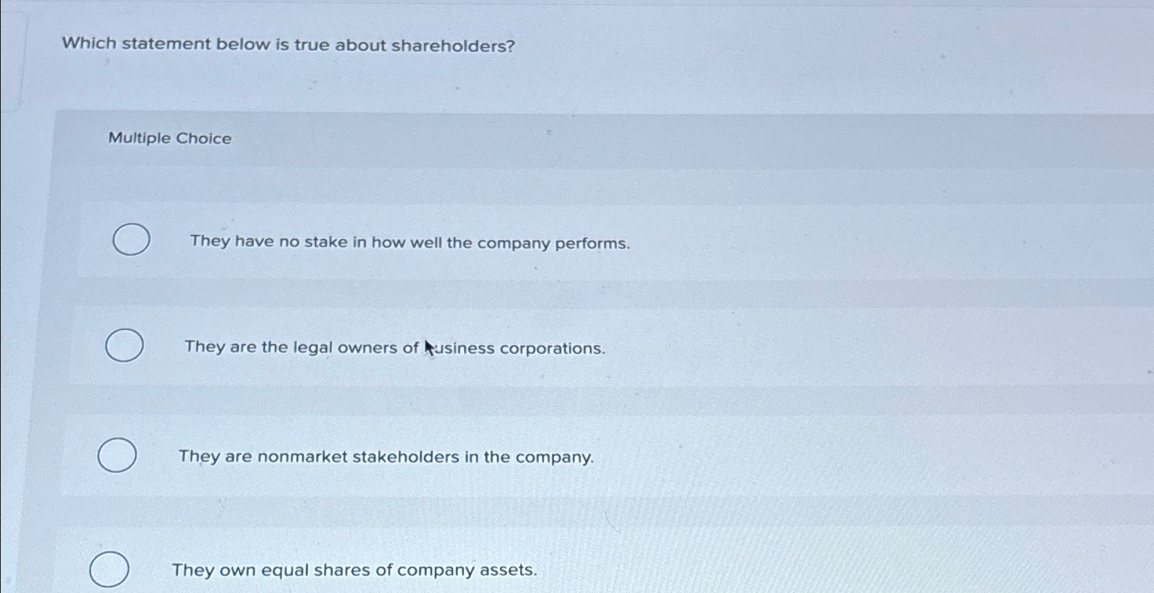  Which statement below is true about shareholders? Multiple Choice They have