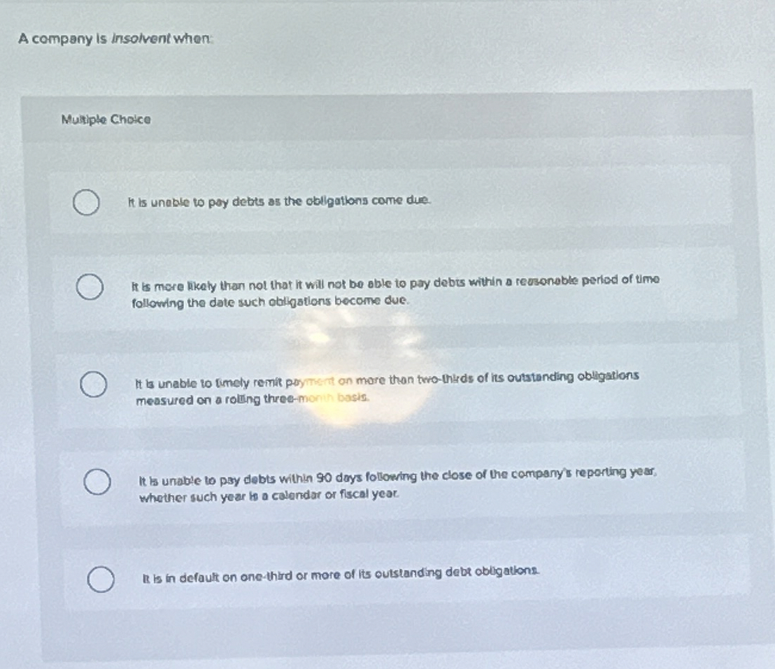  A compeny is insolvent when: Multiple Choice It is unable to