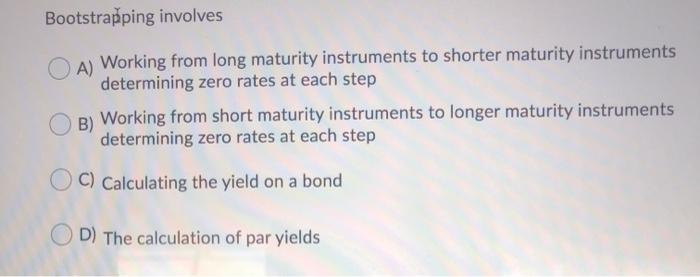  Bootstrapping involves A) Working from long maturity instruments to shorter maturity