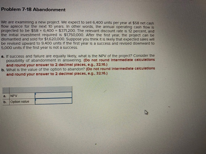  Problem 7-18 Abandonment We are examining a new project. We expect