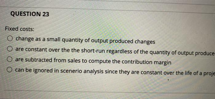  QUESTION 23 Fixed costs: O change as a small quantity of