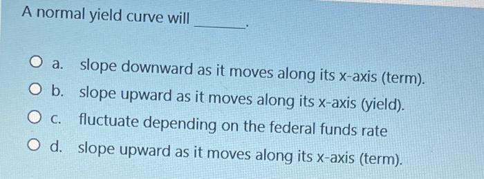  A normal yield curve will a. slope downward as it moves