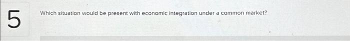  5 Which situation would be present with economic integration under a