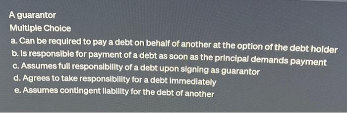  A guarantor Multiple Choice a. Can be required to pay a