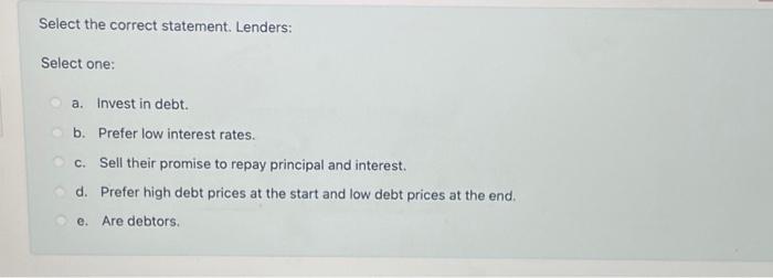  Select the correct statement. Lenders: Select one: a. Invest in debt.