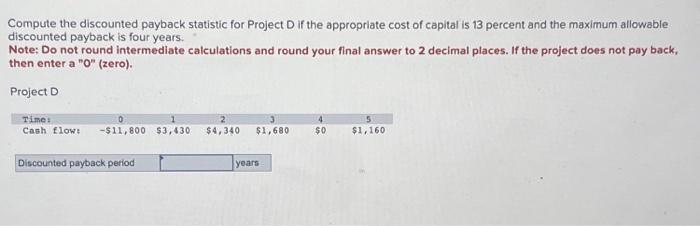  Compute the discounted payback statistic for Project D if the appropriate