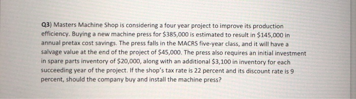  Q3) Masters Machine Shop is considering a four year project to