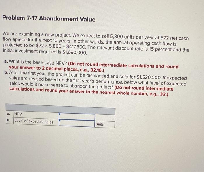  Problem 7-17 Abandonment Value We are examining a new project. We