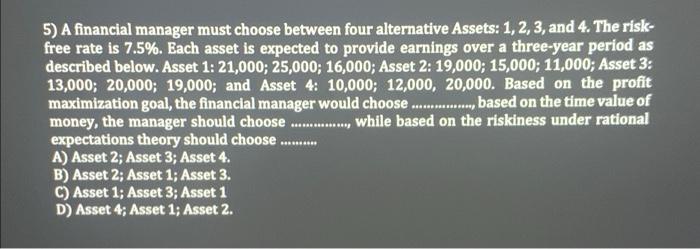 please help! 5) A financial manager must choose between four alternative Assets: