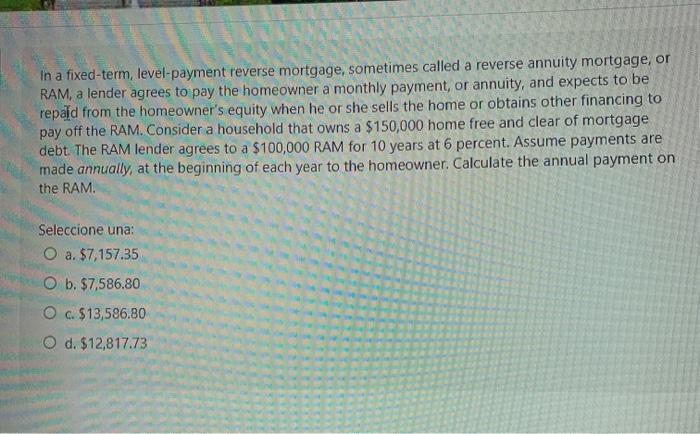  In a fixed-term, level-payment reverse mortgage, sometimes called a reverse annuity